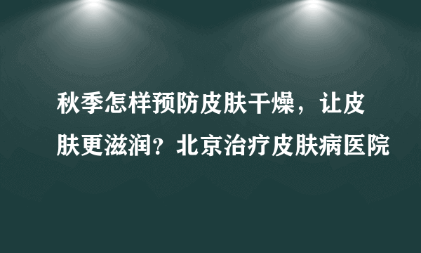 秋季怎样预防皮肤干燥，让皮肤更滋润？北京治疗皮肤病医院