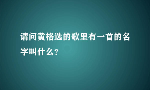 请问黄格选的歌里有一首的名字叫什么？