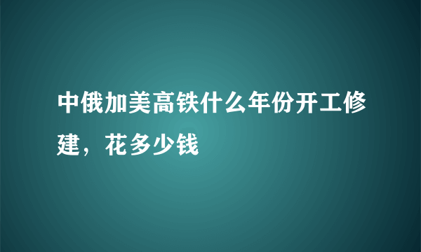 中俄加美高铁什么年份开工修建，花多少钱