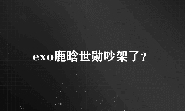 exo鹿晗世勋吵架了？