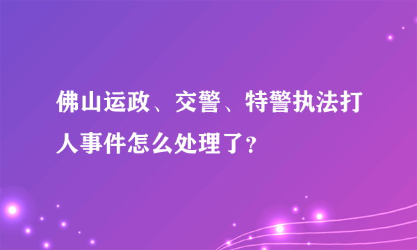 佛山运政、交警、特警执法打人事件怎么处理了？