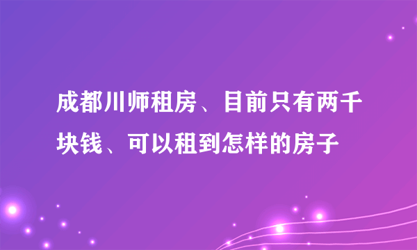 成都川师租房、目前只有两千块钱、可以租到怎样的房子