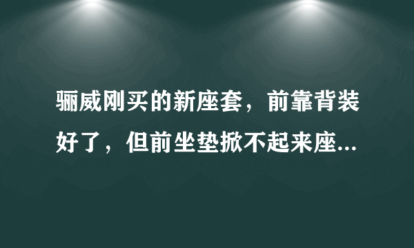 骊威刚买的新座套，前靠背装好了，但前坐垫掀不起来座套装不上，请高手指点