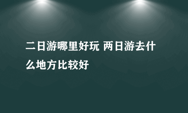 二日游哪里好玩 两日游去什么地方比较好