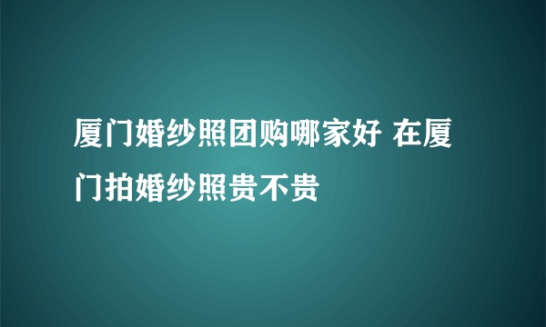 厦门婚纱照团购哪家好 在厦门拍婚纱照贵不贵