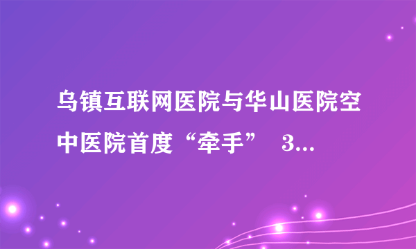 乌镇互联网医院与华山医院空中医院首度“牵手”  3小时跨越5省区响应多次会诊需求