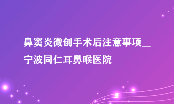 鼻窦炎微创手术后注意事项＿宁波同仁耳鼻喉医院