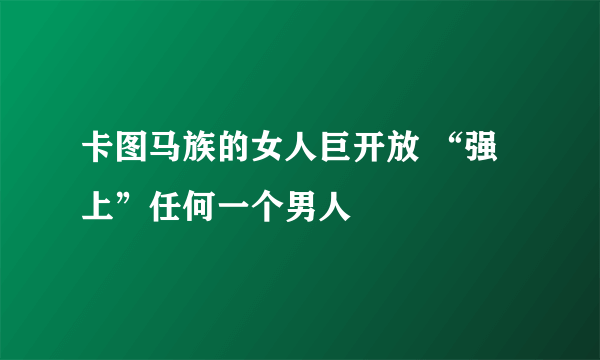 卡图马族的女人巨开放 “强上”任何一个男人