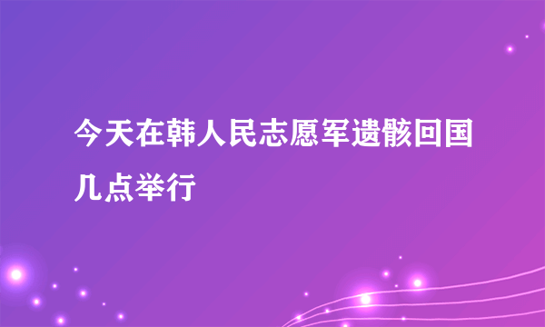 今天在韩人民志愿军遗骸回国几点举行