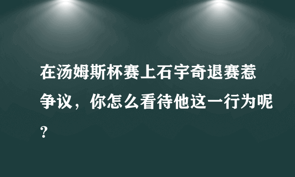 在汤姆斯杯赛上石宇奇退赛惹争议，你怎么看待他这一行为呢？