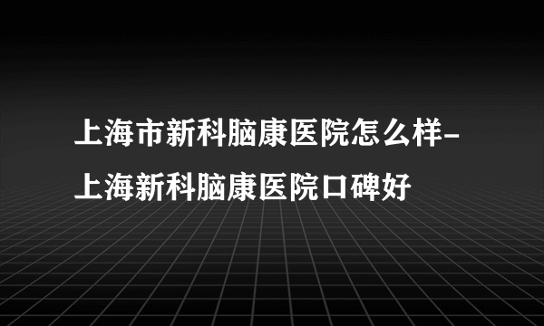 上海市新科脑康医院怎么样-上海新科脑康医院口碑好