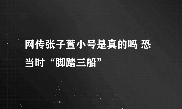 网传张子萱小号是真的吗 恐当时“脚踏三船”