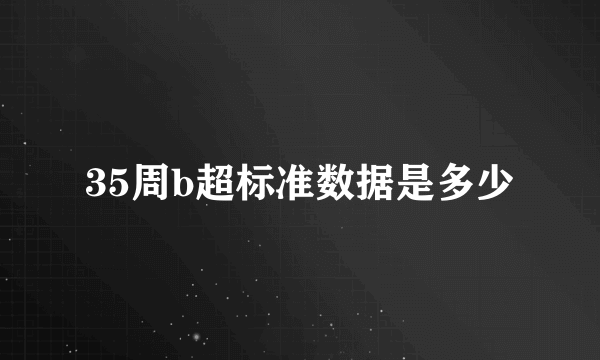 35周b超标准数据是多少