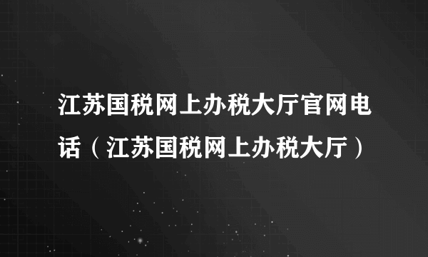 江苏国税网上办税大厅官网电话（江苏国税网上办税大厅）