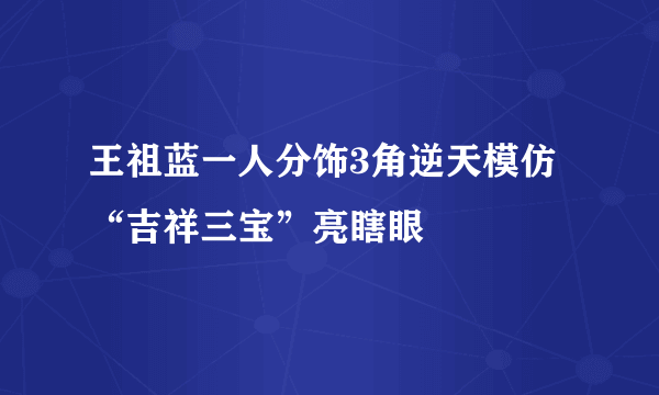 王祖蓝一人分饰3角逆天模仿“吉祥三宝”亮瞎眼