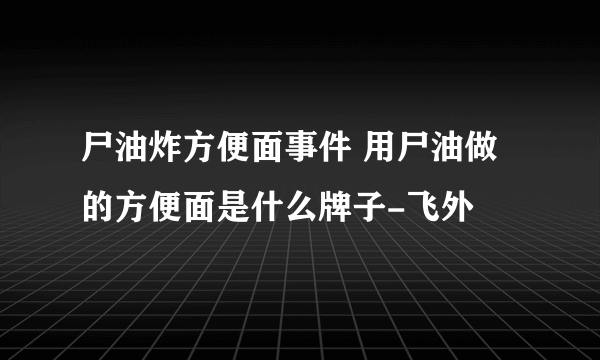 尸油炸方便面事件 用尸油做的方便面是什么牌子-飞外