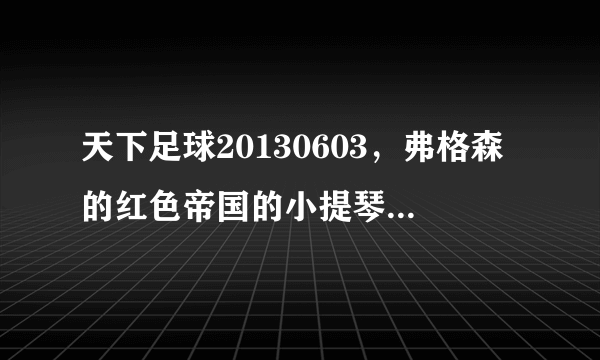 天下足球20130603，弗格森的红色帝国的小提琴插曲叫什么名.麻烦告诉一声，谢谢