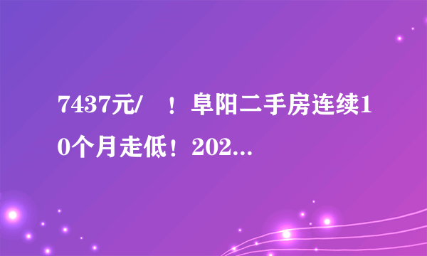 7437元/㎡！阜阳二手房连续10个月走低！2021年依旧难涨！