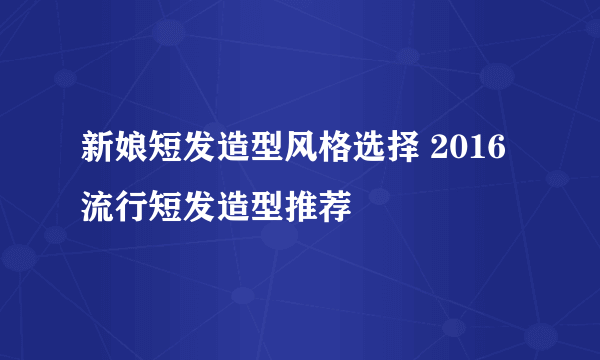 新娘短发造型风格选择 2016流行短发造型推荐