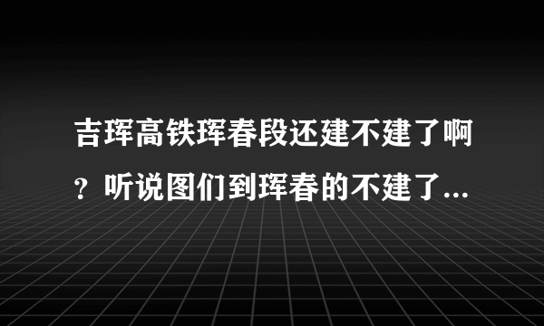 吉珲高铁珲春段还建不建了啊？听说图们到珲春的不建了是真的吗？