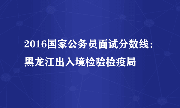 2016国家公务员面试分数线：黑龙江出入境检验检疫局