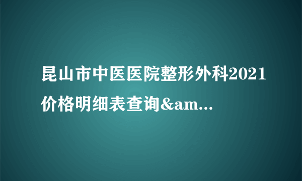 昆山市中医医院整形外科2021价格明细表查询&真实价格曝光