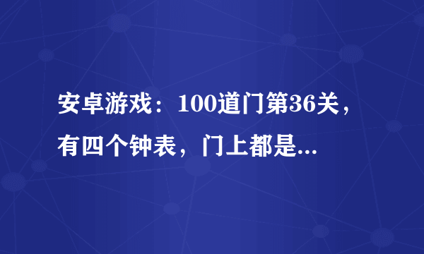 安卓游戏：100道门第36关，有四个钟表，门上都是数字的 怎么过？我今天更新到最新版本了