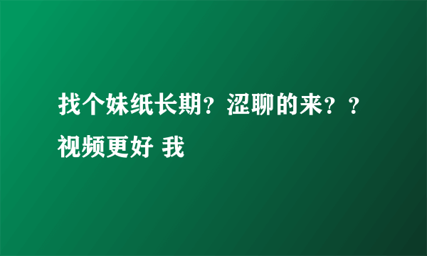 找个妹纸长期？涩聊的来？？视频更好 我