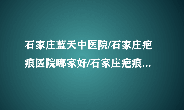 石家庄蓝天中医院/石家庄疤痕医院哪家好/石家庄疤痕医院排名-修复凹疤有效的方法