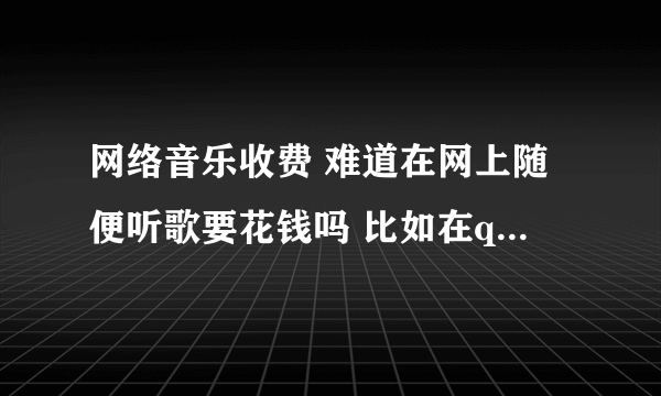 网络音乐收费 难道在网上随便听歌要花钱吗 比如在qq上听 要花钱买吗 请告诉我 谢谢