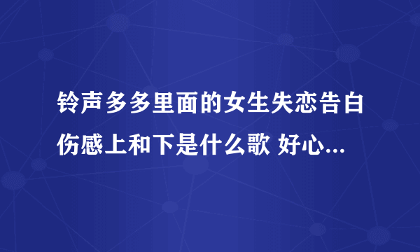 铃声多多里面的女生失恋告白伤感上和下是什么歌 好心人说一？