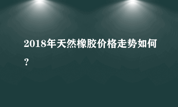 2018年天然橡胶价格走势如何？