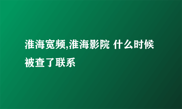 淮海宽频,淮海影院 什么时候被查了联系