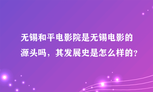 无锡和平电影院是无锡电影的源头吗，其发展史是怎么样的？