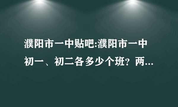 濮阳市一中贴吧:濮阳市一中初一、初二各多少个班？两个年级各多少名学生？