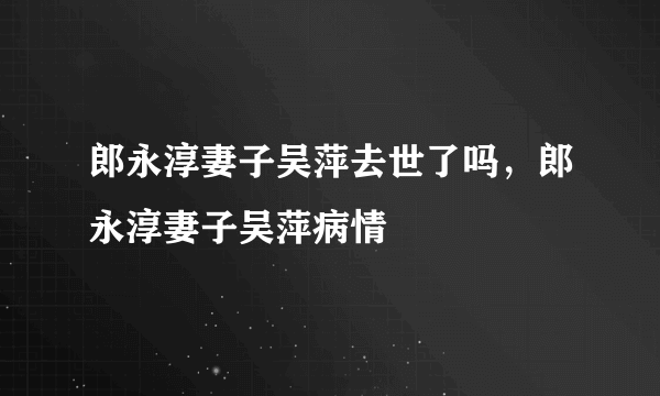 郎永淳妻子吴萍去世了吗，郎永淳妻子吴萍病情