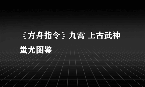 《方舟指令》九霄 上古武神 蚩尤图鉴