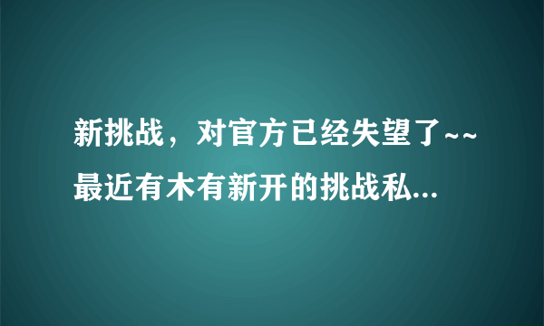 新挑战，对官方已经失望了~~最近有木有新开的挑战私服啊？去过把瘾~~！