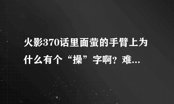 火影370话里面萤的手臂上为什么有个“操”字啊？难道是春哥 附体！！初代转世？简直吊爆 了