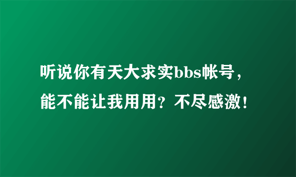 听说你有天大求实bbs帐号，能不能让我用用？不尽感激！