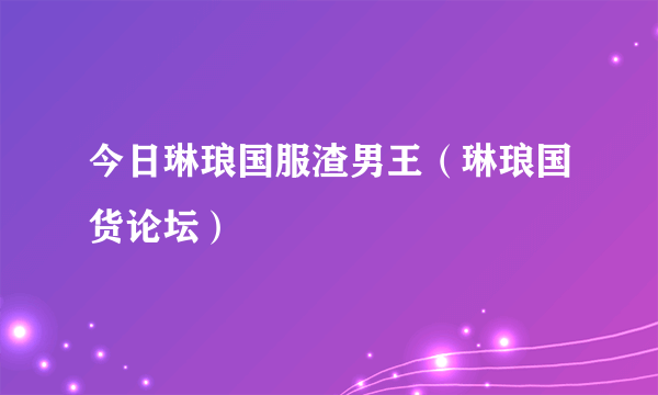 今日琳琅国服渣男王（琳琅国货论坛）