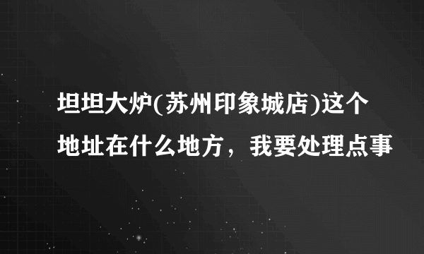 坦坦大炉(苏州印象城店)这个地址在什么地方，我要处理点事