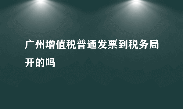 广州增值税普通发票到税务局开的吗