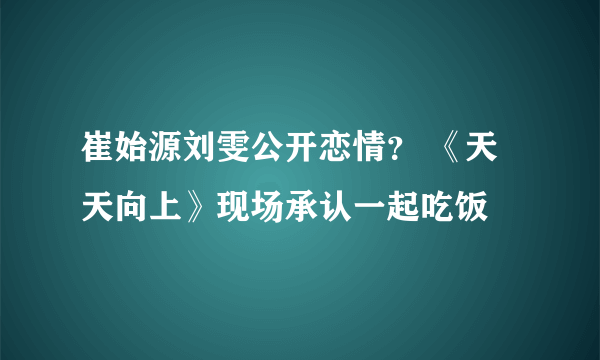 崔始源刘雯公开恋情？ 《天天向上》现场承认一起吃饭