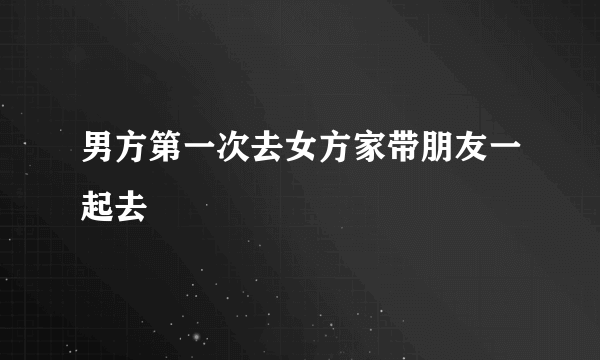 男方第一次去女方家带朋友一起去