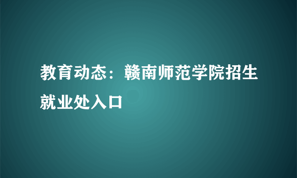 教育动态：赣南师范学院招生就业处入口