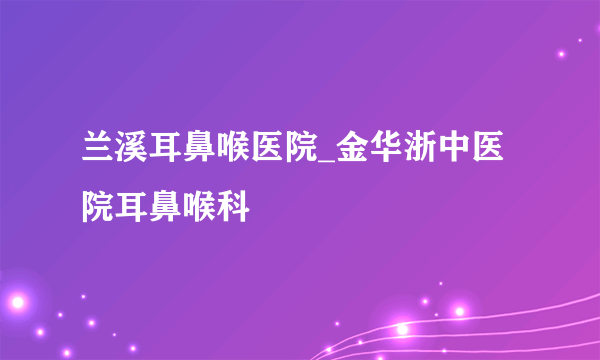 兰溪耳鼻喉医院_金华浙中医院耳鼻喉科