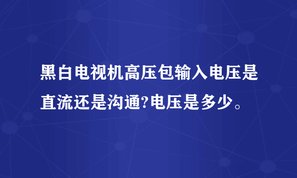 黑白电视机高压包输入电压是直流还是沟通?电压是多少。