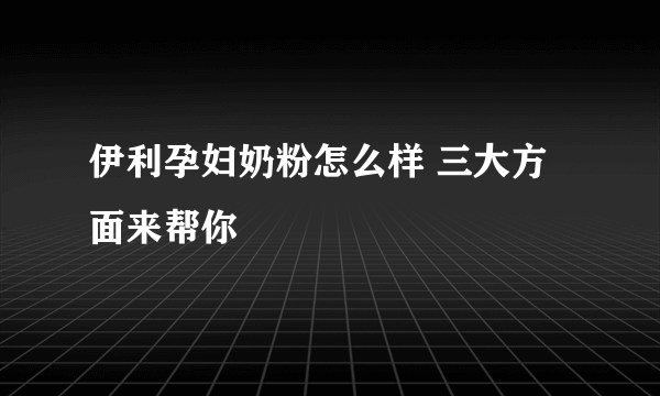 伊利孕妇奶粉怎么样 三大方面来帮你