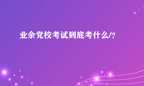 业余党校考试到底考什么/？